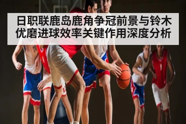 日职联鹿岛鹿角争冠前景与铃木优磨进球效率关键作用深度分析
